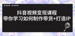 抖音短视频怎么变现呢,带你从零基础学习如何打造IP和制作带货-个人经验技术分享