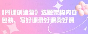 抖音网课创造营选题架构内容包装课程-个人经验技术分享