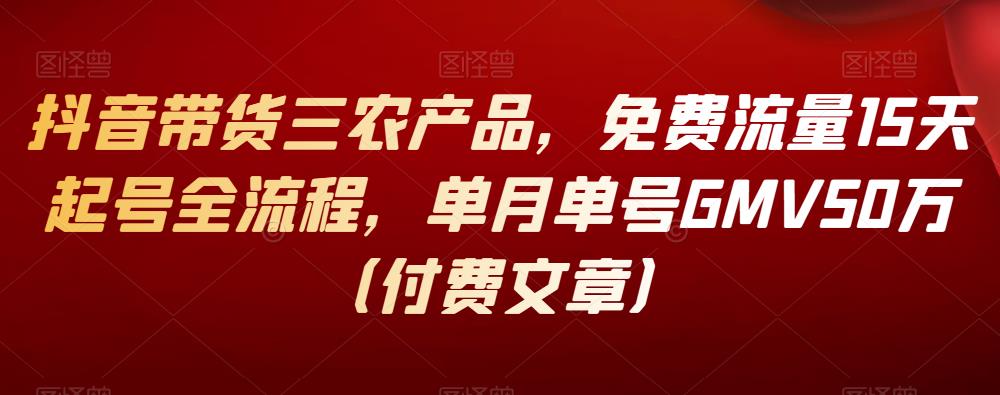 抖音带货三农产品，免费流量15天起号全流程，单月单号GMV50万（付费文章）