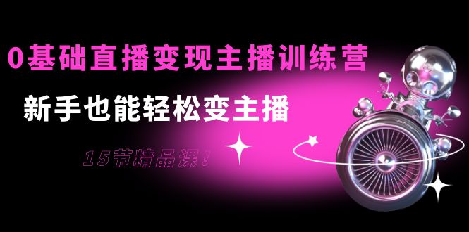 0基础直播变现主播训练营：新手也能轻松变主播，15节精品课！