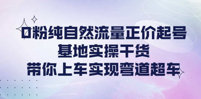 零粉丝纯自然流量正价起号基地实操干货，带你上车实现弯道超车