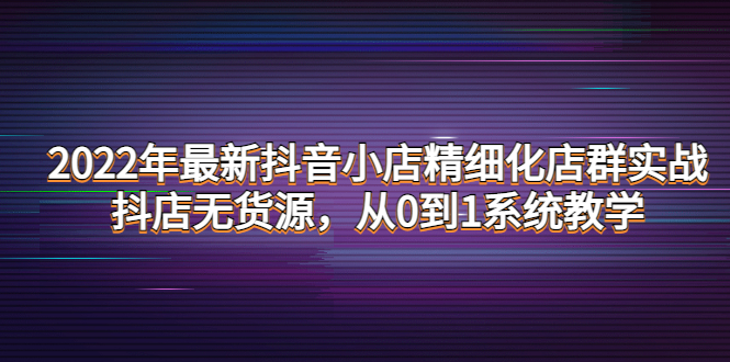 2022年最新抖音小店精细化店群实战，抖店无货源，从0到1系统教学