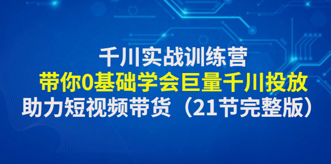 千川实战训练营：带你0基础学会巨量千川投放，助力短视频带货（21节）-个人经验技术分享