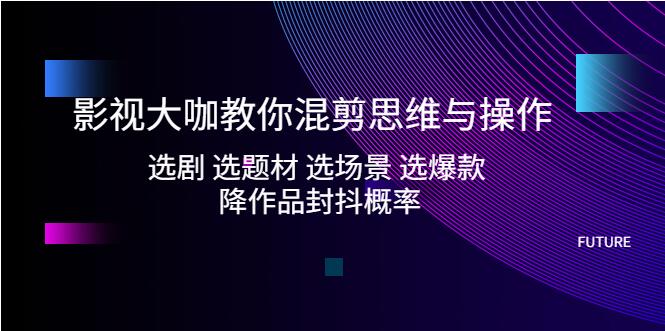 影视大咖教你混剪思维与操作：选剧 选题材 选场景 选爆款 降作品封抖概率