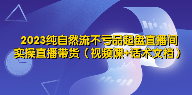 2023纯自然流不亏品起盘直播间，实操直播带货（视频课+话术文档）-个人经验技术分享