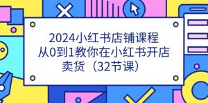 2024小红书店铺课程,从0到1教你在小红书开店卖货(32节课)-个人经验技术分享