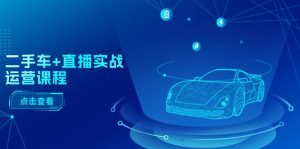 二手车+直播实战运营课程：直播推荐/短视频推荐/千川投放/直播全流程-个人经验技术分享