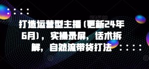 打造运营型主播(更新24年7月)，实操录屏，话术拆解，自然流带货打法-个人经验技术分享