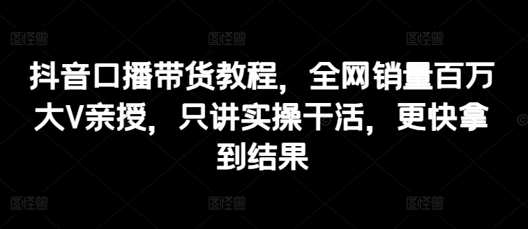 图片[1]-抖音口播带货教程，全网销量百万大V亲授，只讲实操干活，更快拿到结果-个人经验技术分享