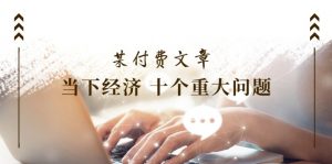 某付费文章《当下经济 十个重大问题》覆盖了大家关心的全部经济类话题-个人经验技术分享