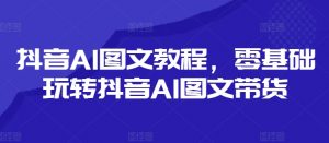 抖音AI图文教程,零基础玩转抖音AI图文带货-个人经验技术分享