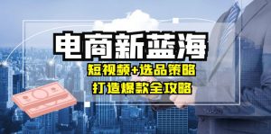 商家必看电商新蓝海:短视频+选品策略,打造爆款全攻略,月入10w+-个人经验技术分享