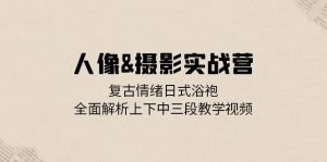 人像摄影实战营：复古情绪日式浴袍，全面解析上下中三段教学视频-个人经验技术分享