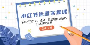 小红书运营实操课，系统学习开店、选品、笔记制作等技巧，打造爆款商品-个人经验技术分享
