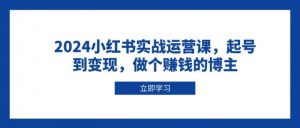 2024小红书实战运营课,起号到变现,做个赚钱的博主-个人经验技术分享