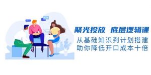 聚光投放 底层逻辑课,从基础知识到计划搭建,助你降低开口成本十倍-个人经验技术分享
