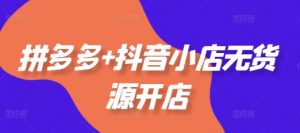 拼多多+抖音小店无货源开店,包括:选品、运营、基础、付费推广、爆款案例等(更新25年2月)-个人经验技术分享