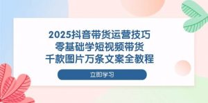 2025抖音带货运营技巧,零基础学短视频带货,千款图片万条文案全教程-个人经验技术分享