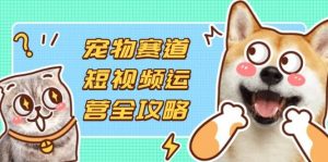 宠物赛道短视频运营全攻略,选品拍摄剪辑实操,实现流量到收益转化-个人经验技术分享