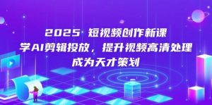 2025短视频创作新课,学AI剪辑投放,提升视频高清处理,成为天才策划-个人经验技术分享