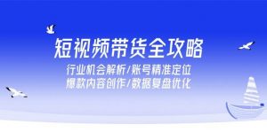短视频带货全攻略,行业机会解析/账号精准定位/爆款内容创作/数据复盘优化-个人经验技术分享