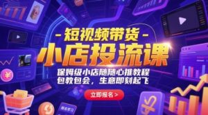 短视频带货-小店投流课,保姆级小店随心推教程,包教包会,生意即刻起飞-个人经验技术分享