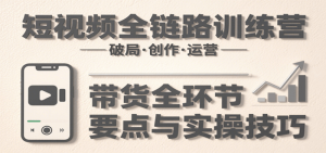 短视频全链路训练营:含破局、创作、运营、带货等多方面,详解各环节要点与实操技巧-个人经验技术分享