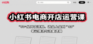 小红书电商开店运营课：从开店流程、选品上品到笔记爆流与流量逻辑-个人经验技术分享