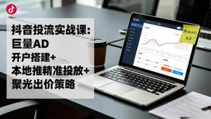 抖音投流实战课:巨量AD开户搭建+本地推精准投放+聚光出价策略,成本降低40%-个人经验技术分享