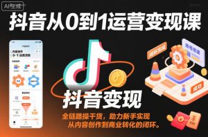 抖音从0到1运营变现课，全链路实操干货，助力新手实现从内容创作到商业转化的闭环-个人经验技术分享